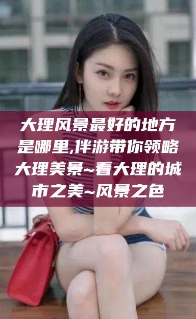 钦州大理风景最好的地方是哪里,伴游带你领略大理美景~看大理的城市之美~风景之色