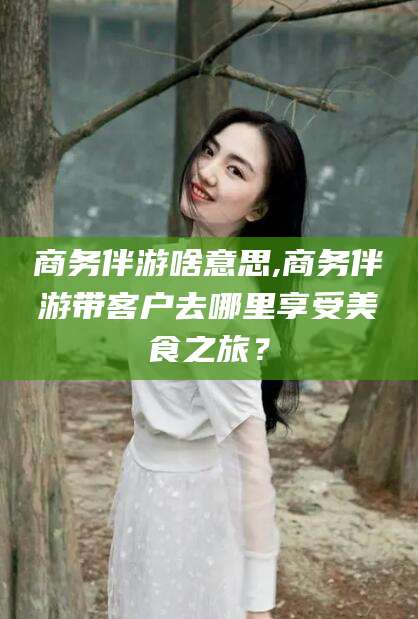 钦州商务伴游啥意思,商务伴游带客户去哪里享受美食之旅？