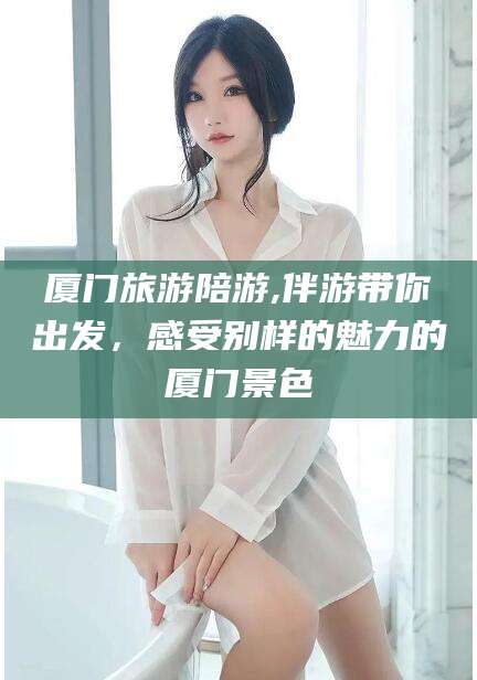 钦州厦门旅游陪游,伴游带你出发，感受别样的魅力的厦门景色