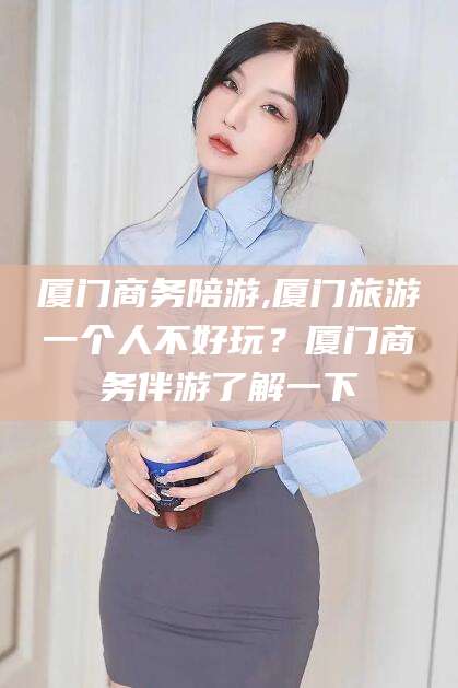 钦州厦门商务陪游,厦门旅游一个人不好玩？厦门商务伴游了解一下