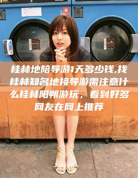 钦州桂林地陪导游1天多少钱,找桂林知名地接导游需注意什么桂林阳朔游玩，看到好多网友在网上推荐