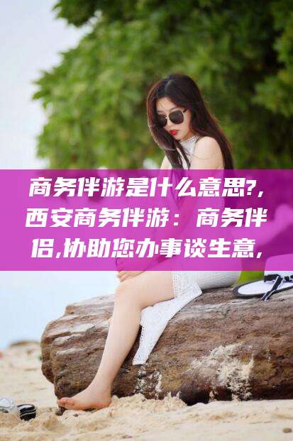 钦州商务伴游是什么意思?,西安商务伴游：商务伴侣,协助您办事谈生意,