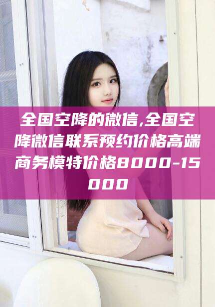 钦州全国空降的微信,全国空降微信联系预约价格高端商务模特价格8000-15000