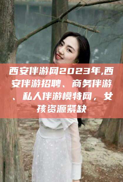 钦州西安伴游网2023年,西安伴游招聘、商务伴游、私人伴游模特网，女孩资源紧缺