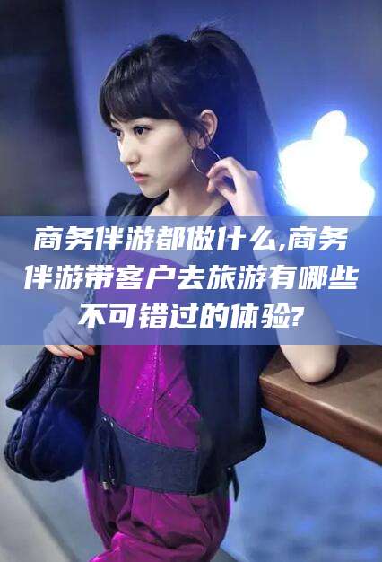 钦州商务伴游都做什么,商务伴游带客户去旅游有哪些不可错过的体验?