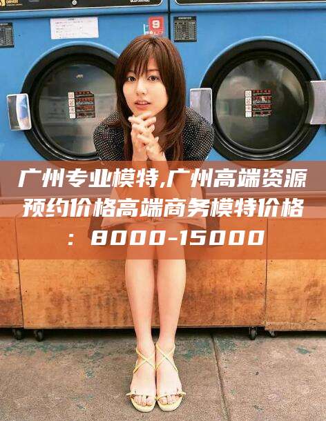 钦州广州专业模特,广州高端资源预约价格高端商务模特价格：8000-15000