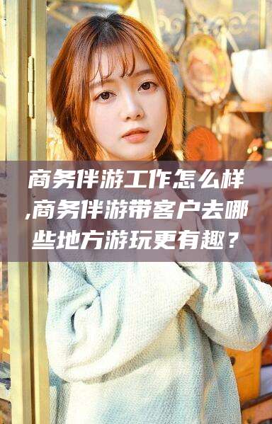 钦州商务伴游工作怎么样,商务伴游带客户去哪些地方游玩更有趣？