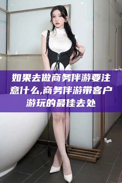 钦州如果去做商务伴游要注意什么,商务伴游带客户游玩的最佳去处