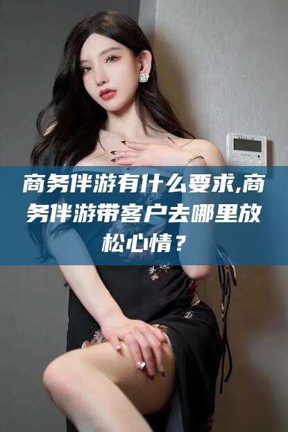 钦州商务伴游有什么要求,商务伴游带客户去哪里放松心情？