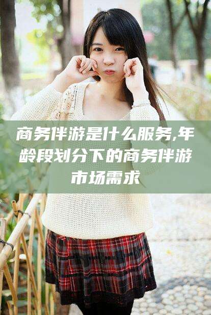 钦州商务伴游是什么服务,年龄段划分下的商务伴游市场需求