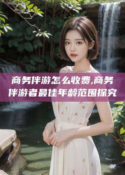 钦州商务伴游怎么收费,商务伴游者最佳年龄范围探究