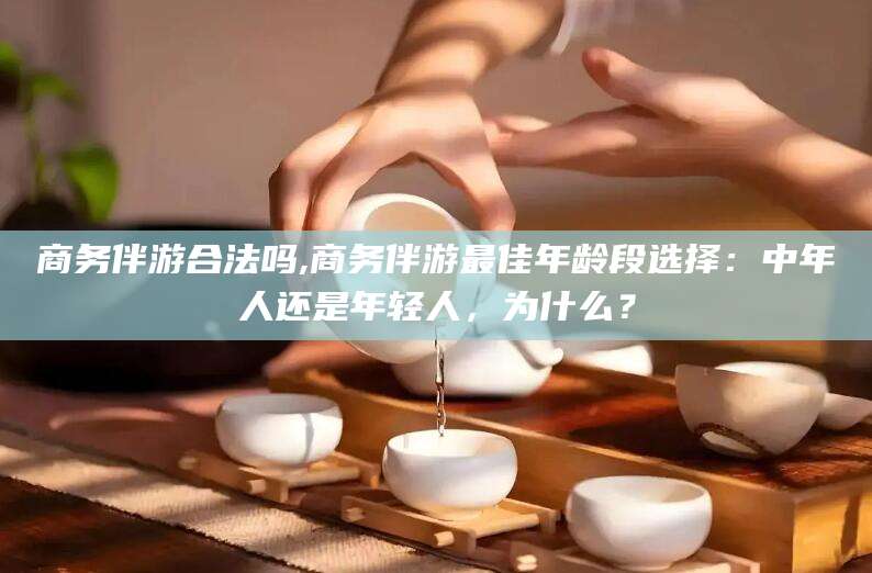 钦州商务伴游合法吗,商务伴游最佳年龄段选择：中年人还是年轻人，为什么？