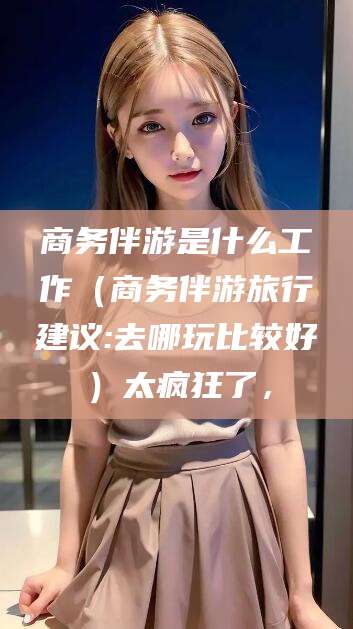 钦州商务伴游是什么工作（商务伴游旅行建议:去哪玩比较好）太疯狂了，
