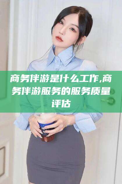 钦州商务伴游是什么工作,商务伴游服务的服务质量评估