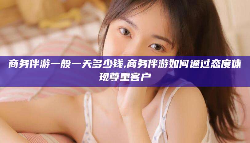 钦州商务伴游一般一天多少钱,商务伴游如何通过态度体现尊重客户