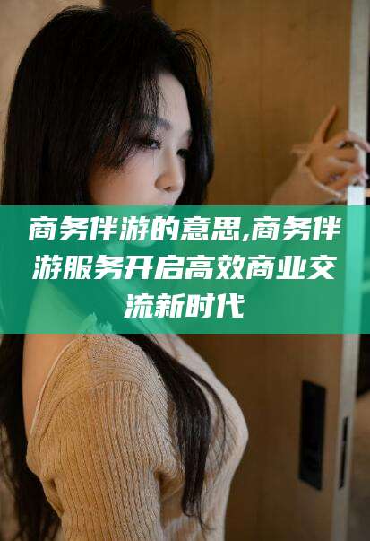钦州商务伴游的意思,商务伴游服务开启高效商业交流新时代