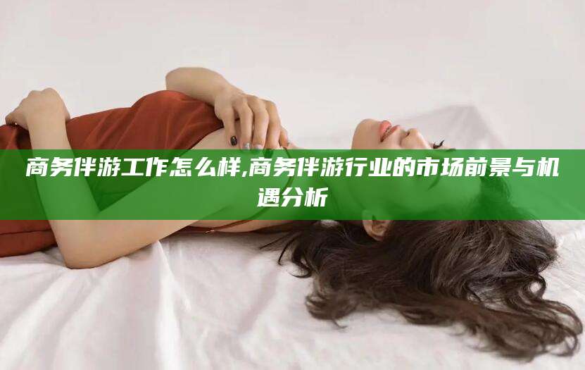 钦州商务伴游工作怎么样,商务伴游行业的市场前景与机遇分析