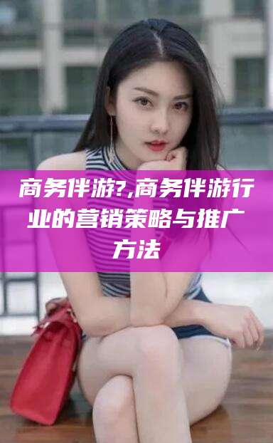 钦州商务伴游?,商务伴游行业的营销策略与推广方法