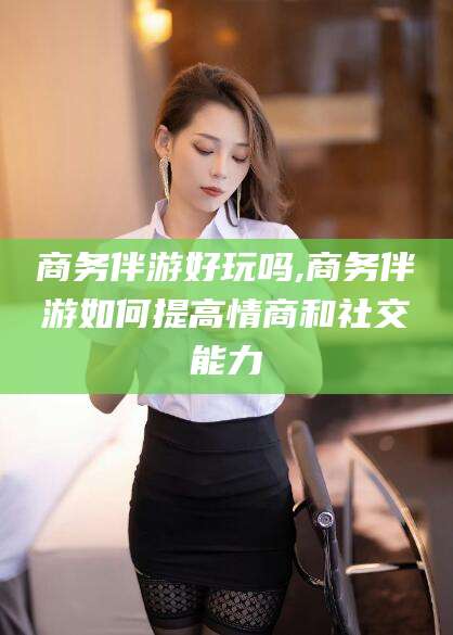 钦州商务伴游好玩吗,商务伴游如何提高情商和社交能力